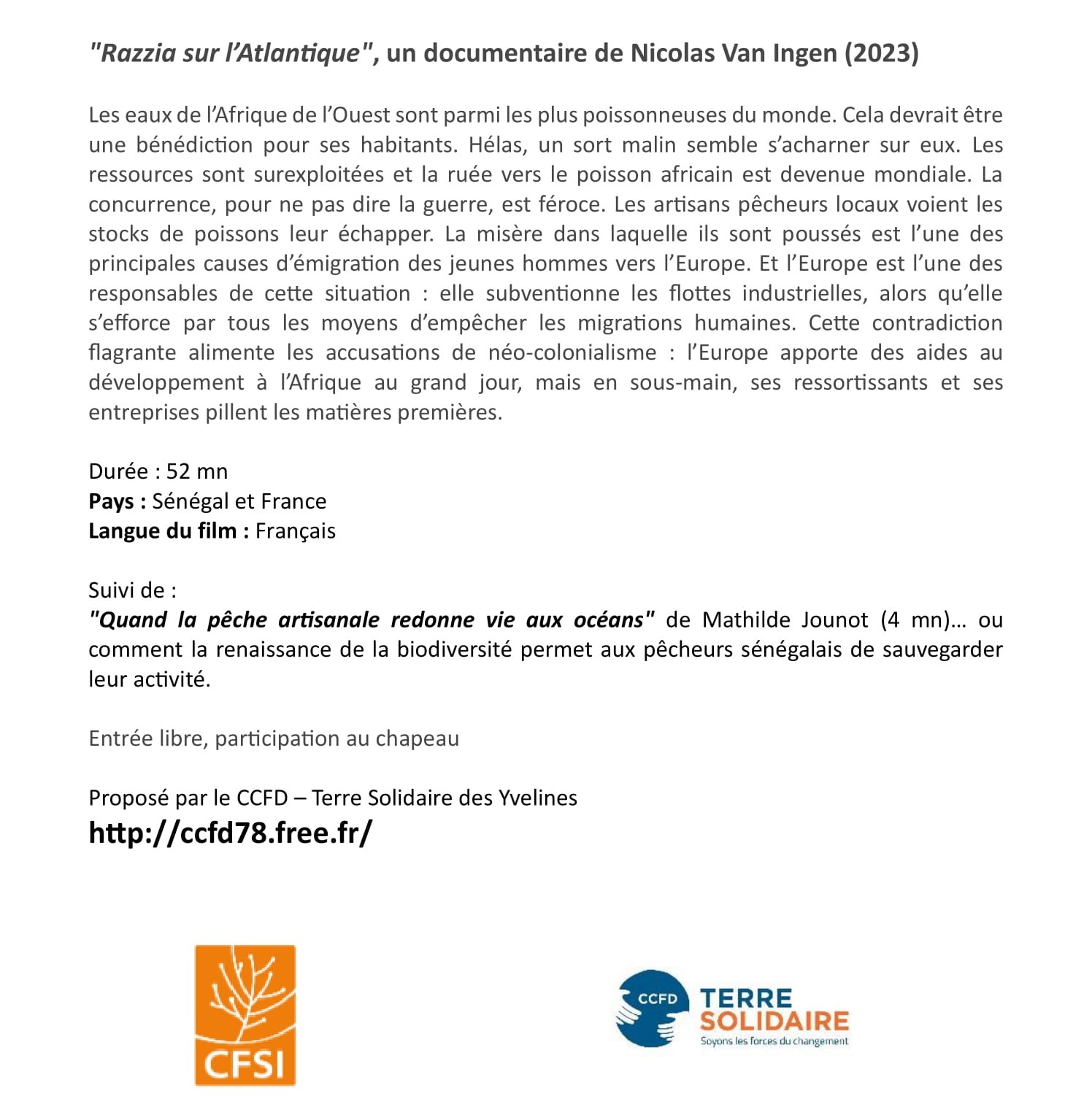 "Razzia sur l’Atlantique", un documentaire de Nicolas Van Ingen (2023)
Les eaux de l’Afrique de l’Ouest sont parmi les plus poissonneuses du monde. Cela devrait être
une bénédiction pour ses habitants. Hélas, un sort malin semble s’acharner sur eux. Les
ressources sont surexploitées et la ruée vers le poisson africain est devenue mondiale. La
concurrence, pour ne pas dire la guerre, est féroce. Les artisans pêcheurs locaux voient les
stocks de poissons leur échapper. La misère dans laquelle ils sont poussés est l’une des
principales causes d’émigration des jeunes hommes vers l’Europe. Et l’Europe est l’une des
responsables de cette situation : elle subventionne les flottes industrielles, alors qu’elle
s’efforce par tous les moyens d’empêcher les migrations humaines. Cette contradiction
flagrante alimente les accusations de néo-colonialisme : l’Europe apporte des aides au
développement à l’Afrique au grand jour, mais en sous-main, ses ressortissants et ses
entreprises pillent les matières premières.
Durée : 52 mn
Pays : Sénégal et France
Langue du film : Français
Suivi de :
"Quand la pêche artisanale redonne vie aux océans" de Mathilde Jounot (4 mn)… ou
comment la renaissance de la biodiversité permet aux pêcheurs sénégalais de sauvegarder
leur activité.
Entrée libre, participation au chapeau
Proposé par le CCFD – Terre Solidaire des Yvelines
http://ccfd78.free.fr/